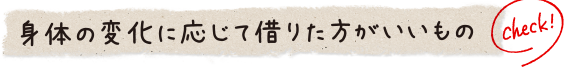 身体の変化に応じて借りた方がいいもの