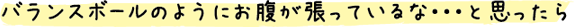 バランスボールのようにお腹が張っているな・・・と思ったら